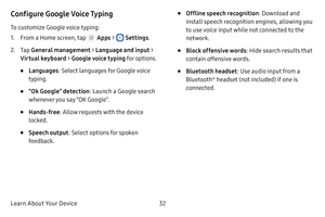 Page 38Learn About Your Device32
Configure Google Voice Typing
To customize Google voice typing:
1. From a Home screen, tap  Apps >  Settings .
2. Tap General management  > Language and input > 
Virtual keyboard  > Google voice typing  for options.
• Languages: Select languages for Google voice 
typing.
• “Ok Google” detection : Launch a Google search 
whenever you say “OK Google”.
• Hands-free : Allow requests with the device 
locked.
• Speech output : Select options for spoken 
feedback.
• Offline speech...