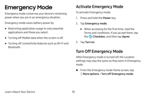 Page 41Learn About Your Device35
Emergency Mode 
Emergency mode conserves your device’s remaining 
power when you are in an emergency situation.
Emergency mode saves battery power by:
• Restricting application usage to only essential 
applications and those you select.
• Turning off Mobile data when the screen is off.
• Turning off connectivity features such as Wi‑Fi and 
Bluetooth.
Activate Emergency Mode
To activate Emergency mode:
1. Press and hold the Power key.
2. Tap Emergency mode .
• When accessing for...
