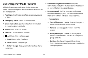 Page 42Learn About Your Device36
Use Emergency Mode Features
While in Emergency mode, your device conserves 
power. The following apps and features are available on 
the Home screen:
• Flashlight: Use the device’s flash as a steady source 
of light.
• Emergency alarm : Sound an audible siren.
• Share my location : Send your location information 
to your emergency contacts.
• Phone : Launch the call screen.
• Internet : Launch the Web browser.
•  Add: Add other available apps.
 -Email : Launch the Email app....