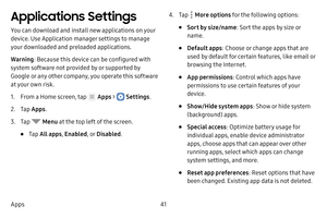 Page 4741
Apps
Applications Settings
You can download and install new applications on your 
device. Use Application manager settings to manage 
your downloaded and preloaded applications.
Warning : Because this device can be configured with 
system software not provided by or supported by 
Google or any other company, you operate this software 
at your own risk.
1. From a Home screen, tap  Apps >  Settings .
2. Tap Apps .
3. Tap  Menu  at the top left of the screen.
• Tap All apps , Enabled , or Disabled .
4....