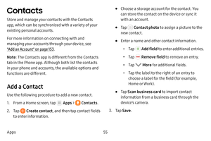 Page 6155
Apps
Contacts
Store and manage your contacts with the Contacts 
app, which can be synchronized with a variety of your 
existing personal accounts.
For more information on connecting with and 
managing your accounts through your device, see  
"Add an Account" on page  153.
Note : The Contacts app is different from the Contacts 
tab in the Phone app. Although both list the contacts 
in your phone and accounts, the available options and 
functions are different.
Add a Contact
Use the following...