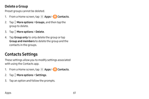 Page 6761
Apps
Delete a Group
Preset groups cannot be deleted.
1. From a Home screen, tap  Apps  >  Contacts .
2. Tap  More options > Groups, and then tap the 
group to delete.
3. Tap  More options > Delete .
4. Tap Group only  to only delete the group or tap 
Group and members  to delete the group and the 
contacts in the groups.
Contacts Settings
These settings allow you to modify settings associated 
with using the Contacts app.
1. From a Home screen, tap  Apps  >  Contacts .
2. Tap  More options > Settings...