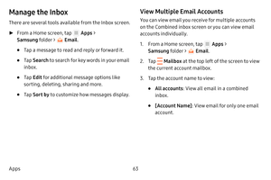 Page 6963
Apps
Manage the Inbox
There are several tools available from the Inbox screen.
 ► From a Home screen, tap  Apps  > 
Samsung folder > 
 Email .
• Tap a message to read and reply or forward it.
• Tap Search  to search for key words in your email 
inbox.
• Tap  Edit  for additional message options like 
sorting, deleting, sharing and more.
• Tap  Sort  by to customize how messages display.
View Multiple Email Accounts
You can view email you receive for multiple accounts 
on the Combined inbox screen or...