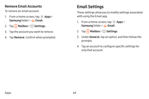 Page 7064
Apps
Remove Email Accounts
To remove an email account:
1. From a Home screen, tap  Apps  > 
Samsung folder > 
 Email .
2. Tap  Mailbox >  Settings .
3. Tap the account you want to remove.
4. Tap Remove . Confirm when prompted.
Email Settings
These settings allow you to modify settings associated 
with using the Email app.
1. From a Home screen, tap  Apps > 
Samsung folder > 
 Email .
2. Tap  Mailbox >  Settings .
3. Under General , tap an option, and then follow the 
prompts.
4. Tap an account to...