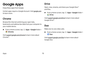 Page 7670
Apps
Google Apps
Enjoy these apps from Google.
Certain apps require a Google Account. Visit google.com  
to learn more.
Chrome
Browse the Internet and bring your open tabs, 
bookmarks and address bar data from your computer to 
your mobile device.
 ► From a Home screen, tap  Apps  > Google  folder > 
 Chrome .
Visit support.google.com/chrome to learn more about 
Chrome
™.
Drive
Open, view, rename, and share your Google Docs™ 
and files.
 ► From a Home screen, tap  Apps  > Google  folder > 
 Drive....