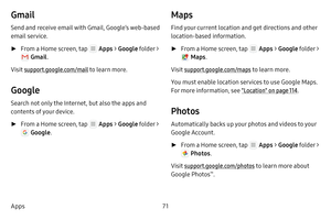 Page 7771
Apps
Gmail
Send and receive email with Gmail, Google’s web‑based 
email service.
 ► From a Home screen, tap  Apps  > Google  folder > 
 Gmail. 
Visit support.google.com/mail to learn more.
Google
Search not only the Internet, but also the apps and 
contents of your device.
 ► From a Home screen, tap  Apps  > Google  folder > 
 Google . 
Maps
Find your current location and get directions and other 
location‑based information.
 ►From a Home screen, tap  Apps  > Google  folder > 
 Maps. 
Visit...