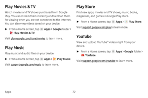 Page 7872
Apps
Play Movies & TV
Watch movies and TV shows purchased from Google 
Play. You can stream them instantly or download them 
for viewing when you are not connected to the Internet. 
You can also view videos saved on your device.
 ► From a Home screen, tap  Apps  > Google  folder > 
 Play Movies & TV . 
Visit play.google.com/store/movies to learn more.
Play Music
Play music and audio files on your device. 
 ► From a Home screen, tap  Apps  >  Play Music . 
Visit support.google.com/music  to learn...