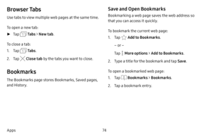 Page 8074
Apps
Browser Tabs
Use tabs to view multiple web pages at the same time.
To open a new tab:
 ► Tap  Ta b s > New tab .
To close a tab:
1. Tap  Ta b s .
2. Tap  Close tab  by the tabs you want to close.
Bookmarks
The Bookmarks page stores Bookmarks, Saved pages, 
and History.
Save and Open Bookmarks
Bookmarking a web page saves the web address so 
that you can access it quickly.
To bookmark the current web page:
1. Tap  Add to Bookmarks .
– or –
Tap 
 More options >  Add to Bookmarks .
2. Type a title...