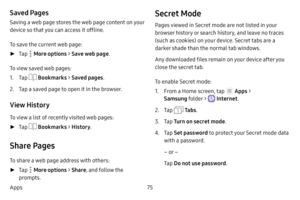 Page 8175
Apps
Saved Pages
Saving a web page stores the web page content on your 
device so that you can access it offline.
To save the current web page:
 ► Tap  More options > Save web page .
To view saved web pages:
1. Tap  Bookmarks  > Saved pages .
2. Tap a saved page to open it in the browser.
View History
To view a list of recently visited web pages:
 ►Tap  Bookmarks  > History .
Share Pages
To share a web page address with others:
 ►Tap  More options > Share , and follow the 
prompts.
Secret Mode
Pages...