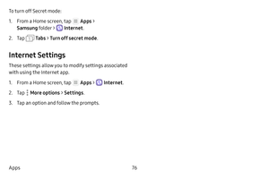 Page 8276
Apps To turn off Secret mode:
1. From a Home screen, tap  Apps  > 
Samsung folder > 
 Internet .
2. Tap  Ta b s > Turn off secret mode .
Internet Settings
These settings allow you to modify settings associated 
with using the Internet app.
1. From a Home screen, tap  Apps >  Internet.
2. Tap  More options > Settings .
3. Tap an option and follow the prompts. 