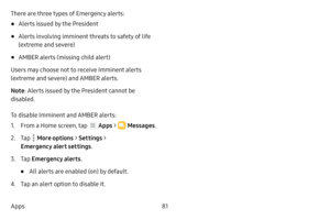 Page 8781
Apps There are three types of Emergency alerts:
• Alerts issued by the President
• Alerts involving imminent threats to safety of life 
(extreme and severe)
• AMBER alerts (missing child alert)
Users may choose not to receive Imminent alerts 
(extreme and severe) and AMBER alerts.
Note : Alerts issued by the President cannot be 
disabled.
To disable Imminent and AMBER alerts:
1. From a Home screen, tap  Apps  >  Messages .
2. Tap  More options > Settings  > 
Emergency alert settings .
3. Tap Emergency...