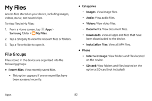 Page 8882
Apps
My Files 
Access files stored on your device, including images, 
videos, music, and sound clips.
To view files in My Files:
1. From a Home screen, tap  Apps  > 
Samsung folder > 
 My Files .
2. Tap a category to view the relevant files or folders.
3. Tap a file or folder to open it.
File Groups
Files stored in the device are organized into the 
following groups:
• Recent files : View recently saved files. 
 -This option appears if one or more files have 
been accessed recently.
• Categories...