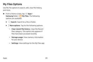Page 8983
Apps
My Files Options
Use My File options to search, edit, clear file history, 
and more.
 ► From a Home screen, tap  Apps  > 
Samsung folder > 
 My Files . The following 
options are available:
•  Search : Search for a file or folder.
•  More options: Tap for the following options:
 -Clear recent file history : Clear the Recent 
files category. This option only appears if 
files have been accessed recently.
 -Storage usage : View memory information 
for your device.
 -Settings : View settings for the...