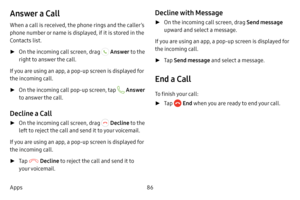 Page 9286
Apps
Answer a Call
When a call is received, the phone rings and the caller’s 
phone number or name is displayed, if it is stored in the 
Contacts list.
 ► On the incoming call screen, drag  Answer  to the 
right to answer the call.
If you are using an app, a pop‑up screen is displayed for 
the incoming call.
 ►On the incoming call pop‑up screen, tap  Answer 
to answer the call.
Decline a Call
 ► On the incoming call screen, drag  Decline to the 
left to reject the call and send it to your voicemail....