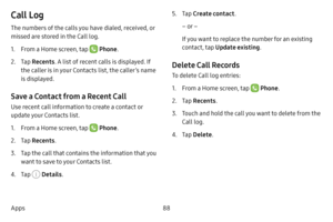 Page 9488
Apps
Call Log
The numbers of the calls you have dialed, received, or 
missed are stored in the Call log.
1. From a Home screen, tap  Phone .
2. Tap Recents . A list of recent calls is displayed. If 
the caller is in your Contacts list, the caller’s name 
is displayed.
Save a Contact from a Recent Call 
Use recent call information to create a contact or 
update your Contacts list.
1. From a Home screen, tap  Phone .
2. Tap Recents .
3. Tap the call that contains the information that you 
want to save...