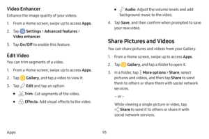 Page 10295
Apps
Video Enhancer
Enhance the image quality of your videos.
1. From a Home screen, swipe up to access Apps .
2. Tap  Settings > Advanced features  > 
Video enhancer .
3. Tap On/Off  to enable this feature.
Edit Video
You can trim segments of a video.
1. From a Home screen, swipe up to access Apps . 
2. Tap  Gallery, and tap a video to view it.
3. Tap  Edit and tap an option:
•  Tr im : Cut segments of the video. 
•  Effects : Add visual effects to the video.
•  Audio: Adjust the volume levels and...