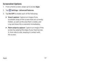 Page 10497
Apps
Screenshot Options
1. From a Home screen, swipe up to access Apps .
2. Tap  Settings > Advanced features .
3. Tap On/Off  to enable each of the following:
• Smart capture : Capture an image of any 
scrollable areas of the screen that are currently 
hidden, as well as the area that is visible, and 
crop and share the screenshot immediately.
• Palm swipe to capture : Capture an image of the 
screen by swiping the edge of your hand across 
it, from side to side, keeping in contact with 
the screen.  