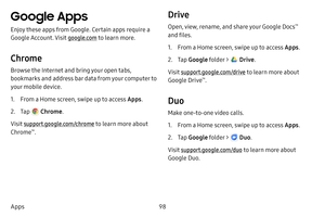 Page 10598
Apps
Google Apps
Enjoy these apps from Google. Certain apps require a 
Google Account. Visit google.com  to learn more.
Chrome
Browse the Internet and bring your open tabs, 
bookmarks and address bar data from your computer to 
your mobile device.
1. From a Home screen, swipe up to access Apps . 
2. Tap  Chrome.
Visit support.google.com/chrome to learn more about 
Chrome
™.
Drive
Open, view, rename, and share your Google Docs™ 
and files.
1. From a Home screen, swipe up to access Apps . 
2. Tap Google...