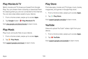 Page 107100
Apps
Play Movies & TV
Watch movies and TV shows purchased from Google 
Play. You can stream them instantly or download them 
for viewing when you are not connected to the Internet. 
You can also view videos saved on your device.
1. From a Home screen, swipe up to access Apps .
2. Tap Google  folder >  Play Movies & TV . 
Visit play.google.com/store/movies to learn more.
Play Music
Play music and audio files on your device. 
1. From a Home screen, swipe up to access Apps .
2. Tap  Play Music. 
Visit...