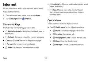 Page 108101
Apps
Internet
Access the Internet with a fully- featured web browser.
To access the Internet:
1. From a Home screen, swipe up to access Apps . 
2. Tap Samsung folder >  Internet .
Command Keys
The following command keys are available:
•  Add to Bookmarks : Add the current web page to 
bookmarks.
•  Refresh : Refresh or reload the current web page.
•  Back o r  Back: Return to the previous page.
•  Forward : Go forward to a recent page.
•  Home: Display your Internet Home screen.
•  Bookmarks : Manage...