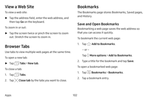 Page 109102
Apps
View a Web Site
To view a web site:
 ► Tap the address field, enter the web address, and 
then tap  Go on the keyboard.
To zoom in or out:
 ► Tap the screen twice or pinch the screen to zoom 
out. Stretch the screen to zoom in.
Browser Tabs
Use tabs to view multiple web pages at the same time.
To open a new tab:
 ►Tap  Ta b s > New tab .
To close a tab:
1. Tap  Ta b s .
2. Tap  Close tab  by the tabs you want to close.
Bookmarks
The Bookmarks page stores Bookmarks, Saved pages, 
and History....