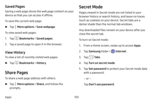 Page 110103
Apps
Saved Pages
Saving a web page stores the web page content on your 
device so that you can access it offline.
To save the current web page:
 ► Tap  More options  > Save webpage .
To view saved web pages:
1. Tap  Bookmarks  > Saved pages .
2. Tap a saved page to open it in the browser.
View History
To view a list of recently visited web pages:
 ►Tap  Bookmarks  > History .
Share Pages
To share a web page address with others:
 ►Tap  More options  > Share , and follow the 
prompts.
Secret Mode
Pages...