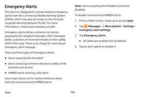 Page 115108
Apps
Emergency Alerts
This device is designed to receive wireless emergency 
alerts from the Commercial Mobile Alerting System 
(CMAS), which may also be known as the Personal 
Localized Alerting Network (PLAN). For more 
information, contact your wireless provider.
Emergency alerts allows customers to receive 
geographically-targeted messages. Alert messages 
notify customers of imminent threats to their safety 
within their area. There is no charge for receiving an 
Emergency alert message.
There...