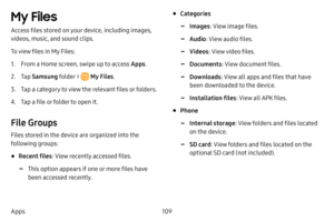 Page 116109
Apps
My Files 
Access files stored on your device, including images, 
videos, music, and sound clips.
To view files in My Files:
1. From a Home screen, swipe up to access Apps . 
2. Tap Samsung folder >  My Files .
3. Tap a category to view the relevant files or folders.
4. Tap a file or folder to open it.
File Groups
Files stored in the device are organized into the 
following groups:
• Recent files : View recently accessed files.
 -This option appears if one or more files have 
been accessed...