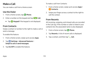 Page 120113
Apps
Make a Call
You can make a call from a Home screen.
Use the Dialer
1. From a Home screen, tap  Phone .
2. Enter a number on the keypad and tap  Call.
• Tap  Keypad  if the keypad is not displayed.
From Contacts
Swipe a contact or number to the right to make a call or 
send a message.
To enable this feature:
1. From a Home screen, swipe up to access Apps .
2. Tap  Settings > Advanced features  > 
Swipe to call or send messages .
3. Tap On/Off to enable this feature. To make a call from Contacts:...