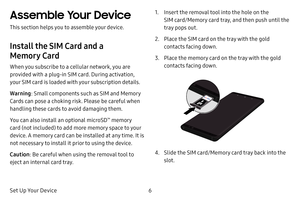 Page 136
Set Up Your Device
Assemble Your Device
This section helps you to assemble your device.
Install the SIM Card and a 
Memory Card
When you subscribe to a cellular network, you are 
provided with a plug-in SIM card. During activation, 
your SIM card is loaded with your subscription details.
Warning : Small components such as SIM and Memory 
Cards can pose a choking risk. Please be careful when 
handling these cards to avoid damaging them.
You can also install an optional microSD
™ memory 
card (not...
