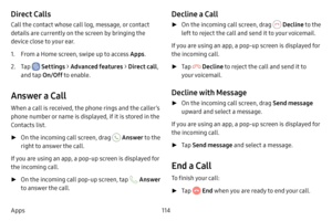 Page 121114
Apps
Direct Calls
Call the contact whose call log, message, or contact 
details are currently on the screen by bringing the 
device close to your ear.
1. From a Home screen, swipe up to access Apps .
2. Tap  Settings > Advanced features  > Direct call , 
and tap  On/Off to enable.
Answer a Call
When a call is received, the phone rings and the caller’s 
phone number or name is displayed, if it is stored in the 
Contacts list.
 ►On the incoming call screen, drag  Answer  to the 
right to answer the...