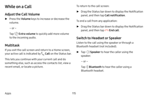 Page 122115
Apps
While on a Call
Adjust the Call Volume
 ► Press the Volume keys to increase or decrease the 
volume.
– or –
Tap 
 Extra volume to quickly add more volume 
to the incoming audio.
Multitask
If you exit the call screen and return to a Home screen, 
your active call is indicated by 
 Call  on the Status bar.
This lets you continue with your current call and do 
something else, such as access the contacts list, view a 
recent email, or locate a picture. To return to the call screen:
 ►
Drag the...