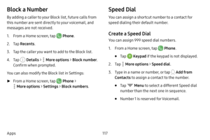 Page 124117
Apps
Block a Number
By adding a caller to your Block list, future calls from 
this number are sent directly to your voicemail, and 
messages are not received.
1. From a Home screen, tap  Phone .
2. Tap Recents .
3. Tap the caller you want to add to the Block list.
4. Tap  Details >  More options > Block number . 
Confirm when prompted.
You can also modify the Block list in Settings:
 ► From a Home screen, tap  Phone  > 
 More options  > Settings  > Block numbers .
Speed Dial
You can assign a shortcut...