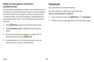 Page 126119
Apps
Make an Emergency Call from a 
Locked Screen
The emergency telephone number can be dialed even if 
the phone is locked, allowing anyone to use your phone 
to call for help in an emergency. When accessed from 
a locked screen, only the emergency calling feature is 
accessible to the caller. The rest of the phone remains 
secured.
1. Drag  Phone upward to open the call screen.
2. Tap  Emergency call  to display the Emergency 
dialer.
3. Enter the emergency telephone number (911 in 
North America)...