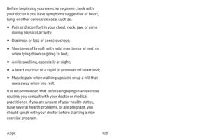 Page 130123
Apps Before beginning your exercise regimen check with 
your doctor if you have symptoms suggestive of heart, 
lung, or other serious disease, such as:
• Pain or discomfort in your chest, neck, jaw, or arms 
during physical activity;
• Dizziness or loss of consciousness;
• Shortness of breath with mild exertion or at rest, or 
when lying down or going to bed;
• Ankle swelling, especially at night;
• A heart murmur or a rapid or pronounced heartbeat;
• Muscle pain when walking upstairs or up a hill...