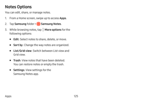 Page 132125
Apps
Notes Options
You can edit, share, or manage notes.
1. From a Home screen, swipe up to access Apps . 
2. Tap Samsung folder >  Samsung Notes .
3. While browsing notes, tap  More options for the 
following options:
• Edit : Select notes to share, delete, or move.
• Sort by : Change the way notes are organized.
• List/Grid view : Switch between List view and 
Grid view.
• Tr a s h : View notes that have been deleted. 
You can restore notes or empty the trash.
• Settings : View settings for the...