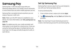 Page 133126
Apps
Samsung Pay
Samsung Pay™ is the new way to pay with your 
Samsung Galaxy device. It is simple, secure and works 
in more stores than any other mobile payment service. 
Samsung Pay is accepted almost anywhere you can 
swipe or tap your credit card. 
Note : Make sure the NFC feature is enabled on your 
device. For more information, see  “NFC and Payment” on 
page  144.
Note : For added security, your credit and debit card 
information is not stored on a cloud service. If you are 
using the Samsung...