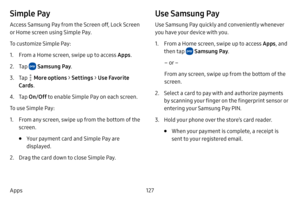 Page 134127
Apps
Simple Pay
Access Samsung Pay from the Screen off, Lock Screen 
or Home screen using Simple Pay. 
To customize Simple Pay:
1. From a Home screen, swipe up to access Apps . 
2. Tap  Samsung Pay.
3. Tap  More options  > Settings  > Use Favorite 
Cards .
4. Tap On/Off  to enable Simple Pay on each screen. 
To use Simple Pay:
1. From any screen, swipe up from the bottom of the 
screen.
• Your payment card and Simple Pay are 
displayed. 
2. Drag the card down to close Simple Pay.
Use Samsung Pay
Use...