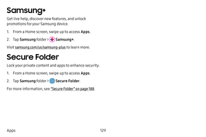 Page 136129
Apps
Samsung+
Get live help, discover new features, and unlock 
promotions for your Samsung device. 
1. From a Home screen, swipe up to access Apps .
2. Tap Samsung folder >  Samsung+ .
Visit samsung.com/us/samsung-plus to learn more.
Secure Folder
Lock your private content and apps to enhance security.
1. From a Home screen, swipe up to access Apps .
2. Tap Samsung folder >  Secure Folder .
For more information, see  “Secure Folder” on page 188.  