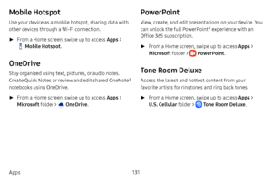 Page 138131
Apps
Mobile Hotspot
Use your device as a mobile hotspot, sharing data with 
other devices through a Wi-Fi connection.
 ► From a Home screen, swipe up to access Apps  > 
 Mobile Hotspot. 
OneDrive
Stay organized using text, pictures, or audio notes. 
Create Quick Notes or review and edit shared OneNote® 
notebooks using OneDrive.
 ► From a Home screen, swipe up to access Apps  > 
Microsoft  folder > 
 OneDrive. 
PowerPoint
View, create, and edit presentations on your device. You 
can unlock the full...