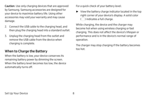 Page 158
Set Up Your Device Caution : Use only charging devices that are approved 
by Samsung. Samsung accessories are designed for 
your device to maximize battery life. Using other 
accessories may void your warranty and may cause 
damage.
2. Connect the USB cable to the charging head, and 
then plug the charging head into a standard outlet.
3. Unplug the charging head from the outlet and 
remove the USB cable from the device when 
charging is complete.
When to Charge the Battery
When the battery is low, your...