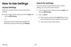 Page 141134
Settings
How to Use Settings
Access Settings
There are a couple of ways to access your device 
settings.
 ► From a Home screen, swipe up to access Apps , and 
then tap 
 Settings .
– or –
Drag down from the Status bar to display the 
Notification panel, and then tap 
 Settings .
Search for Settings
If you are not sure exactly where to find a certain 
setting, you can use the Search feature.
1. From a Home screen, swipe up to access Apps , and 
then tap 
 Settings .
2. Tap  Search.
• Enter a word or...