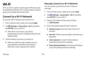 Page 143136
Settings
Wi-Fi
Wi-Fi is a term used for certain types of Wireless Local 
Area Networks (WLAN). Wi-Fi communication requires 
access to a wireless Access Point (AP).
Connect to a Wi‑Fi Network
To scan for a Wi-Fi network and connect to it:
1. From a Home screen, swipe up to access Apps .
2. Tap  Settings > Connections  > Wi‑Fi, and then 
tap  On/Off  to turn on Wi-Fi.
• When Wi-Fi is turned on, your device 
automatically scans for available networks and 
displays them.
3. Tap the network you want to...