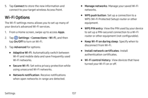 Page 144137
Settings
5. Tap  Connect to store the new information and 
connect to your target wireless Access Point.
Wi‑Fi Options
The Wi-Fi settings menu allows you to set up many of 
your device’s advanced Wi-Fi services.
1. From a Home screen, swipe up to access Apps .
2. Tap  Settings > Connections  > Wi‑Fi, and then 
tap  On/Off  to turn on Wi-Fi.
3. Tap Advanced for options:
• Adaptive Wi‑Fi : Automatically switch between 
Wi-Fi and mobile data and save frequently used 
Wi-Fi networks.
• Secure Wi‑Fi: Set...