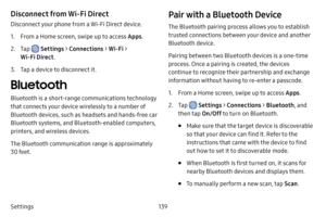 Page 146139
Settings
Disconnect from Wi‑F i Direct
Disconnect your phone from a Wi-Fi Direct device.
1. From a Home screen, swipe up to access Apps .
2. Tap  Settings > Connections  > Wi‑Fi > 
Wi‑Fi Direct . 
3. Tap a device to disconnect it.
Bluetooth
Bluetooth is a short-range communications technology 
that connects your device wirelessly to a number of 
Bluetooth devices, such as headsets and hands-free car 
Bluetooth systems, and Bluetooth-enabled computers, 
printers, and wireless devices.
The Bluetooth...