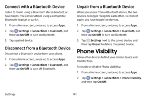 Page 148141
Settings
Connect with a Bluetooth Device
Listen to music using a Bluetooth stereo headset, or 
have hands-free conversations using a compatible 
Bluetooth headset or car kit. 
1. From a Home screen, swipe up to access Apps .
2. Tap  Settings > Connections  > Bluetooth , and 
then tap  On/Off to turn on Bluetooth.
3. Tap a paired device.
Disconnect from a Bluetooth Device
Disconnect a Bluetooth device from your phone.
1. From a Home screen, swipe up to access Apps .
2. Tap  Settings > Connections  >...