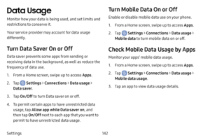 Page 149142
Settings
Data Usage
Monitor how your data is being used, and set limits and 
restrictions to conserve it.
Your service provider may account for data usage 
differently.
Turn Data Saver On or Off
Data saver prevents some apps from sending or 
receiving data in the background, as well as reduce the 
frequency of data use.
1. From a Home screen, swipe up to access Apps .
2. Tap  Settings > Connections  > Data usage > 
Data saver .
3. Tap On/Off to turn Data saver on or off.
4. To permit certain apps to...