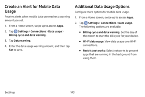 Page 150143
Settings
Create an Alert for Mobile Data 
Usage
Receive alerts when mobile data use reaches a warning 
amount you set.
1. From a Home screen, swipe up to access Apps .
2. Tap  Settings > Connections  > Data usage > 
Billing cycle and data warning .
3. Tap Data warning .
4. Enter the data usage warning amount, and then tap 
Set to save.
Additional Data Usage Options
Configure more options for mobile data usage.
1. From a Home screen, swipe up to access Apps .
2. Tap  Settings > Connections  > Data...