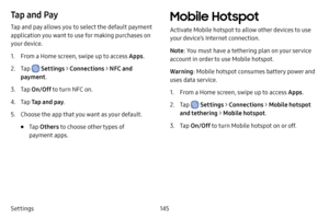 Page 152145
Settings
Tap and Pay
Tap and pay allows you to select the default payment 
application you want to use for making purchases on 
your device.
1. From a Home screen, swipe up to access Apps .
2. Tap  Settings > Connections  > NFC and 
payment .
3. Tap On/Off  to turn NFC on.
4. Tap Tap and pay .
5. Choose the app that you want as your default.
• Tap Others  to choose other types of 
payment apps.
Mobile Hotspot
Activate Mobile hotspot to allow other devices to use 
your device’s Internet connection....