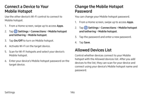 Page 153146
Settings
Connect a Device to Your 
Mobile Hotspot
Use the other device’s Wi-Fi control to connect to 
Mobile hotspot.
1. From a Home screen, swipe up to access Apps .
2. Tap  Settings > Connections  > Mobile hotspot 
and tethering  > Mobile hotspot .
3. Tap On/Off  to turn on Mobile hotspot.
4. Activate Wi-Fi on the target device.
5. Scan for Wi-Fi hotspots and select your device’s 
Mobile hotspot.
6. Enter your device’s Mobile hotspot password on the 
target device.
Change the Mobile Hotspot...